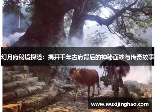 幻月府秘境探险：揭开千年古府背后的神秘面纱与传奇故事